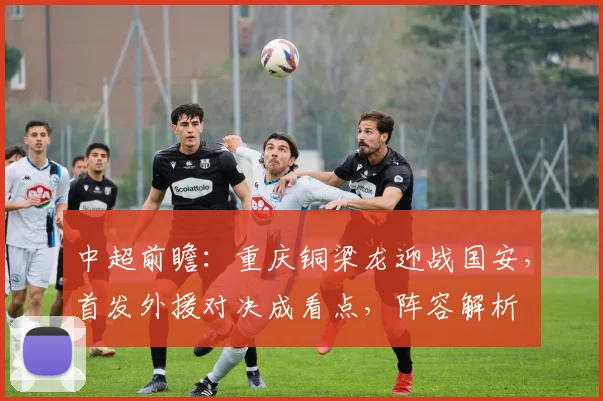 中超前瞻：重庆铜梁龙迎战国安，首发外援对决成看点，阵容解析