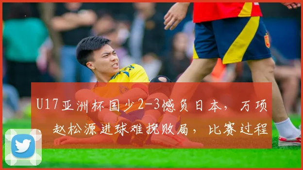 U17亚洲杯国少2-3憾负日本，万项、赵松源进球难挽败局，比赛过程深度解析